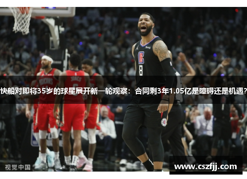 快船对即将35岁的球星展开新一轮观察：合同剩3年1.05亿是障碍还是机遇？