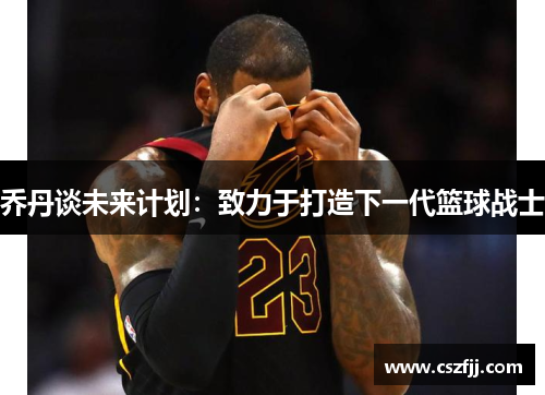 乔丹谈未来计划：致力于打造下一代篮球战士